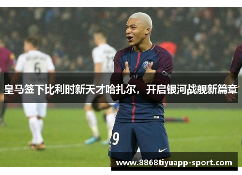 皇马签下比利时新天才哈扎尔，开启银河战舰新篇章