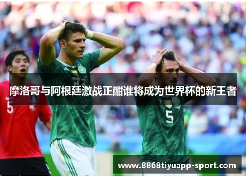 摩洛哥与阿根廷激战正酣谁将成为世界杯的新王者
